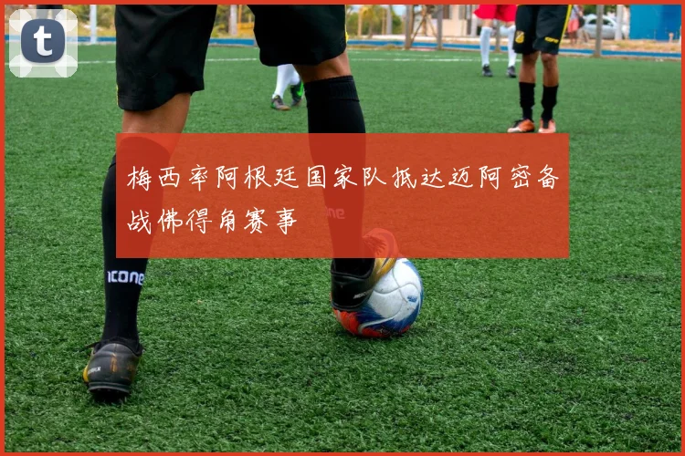 梅西率阿根廷国家队抵达迈阿密备战佛得角赛事