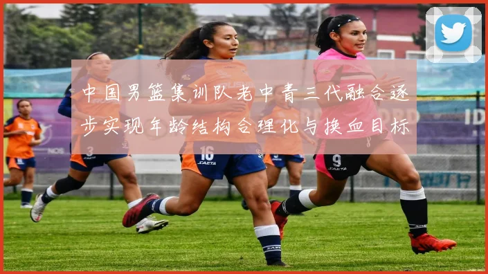 中国男篮集训队老中青三代融合逐步实现年龄结构合理化与换血目标