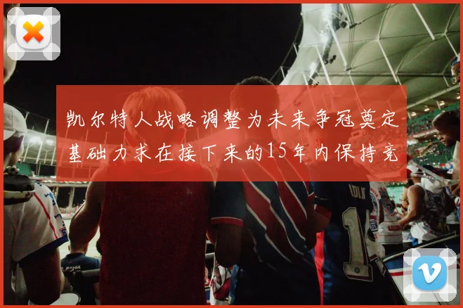 凯尔特人战略调整为未来争冠奠定基础力求在接下来的15年内保持竞争优势
