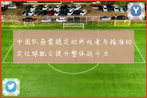 中国队亟需稳定的终结者与精准的定位球配合提升整体战斗力