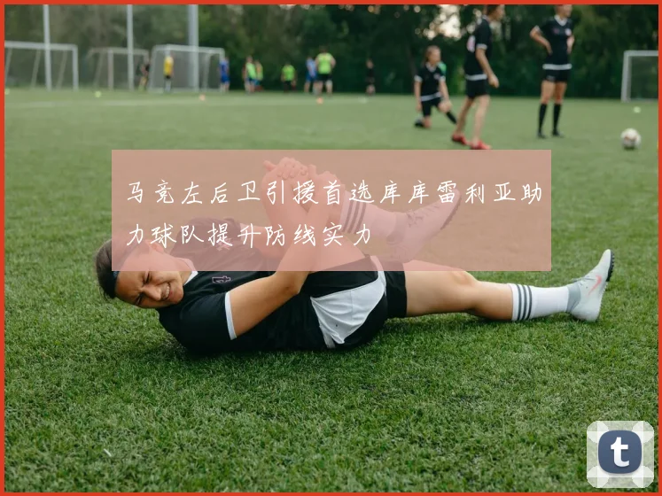 马竞左后卫引援首选库库雷利亚助力球队提升防线实力