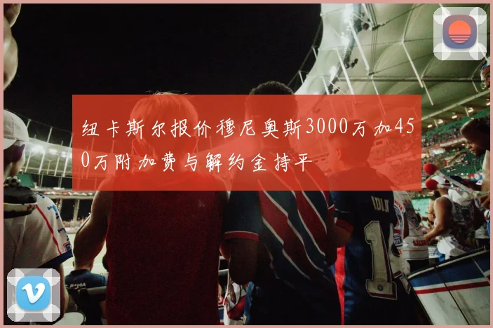 纽卡斯尔报价穆尼奥斯3000万加450万附加费与解约金持平