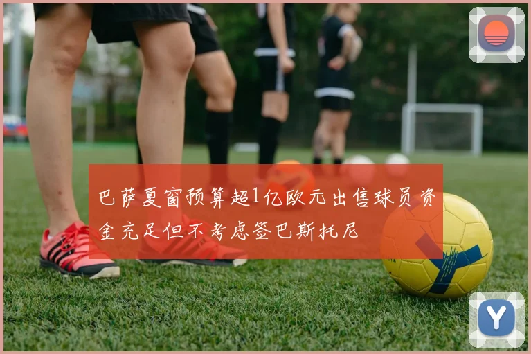 巴萨夏窗预算超1亿欧元出售球员资金充足但不考虑签巴斯托尼