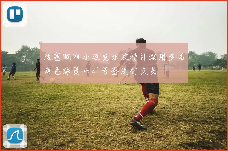 活塞瞄准小迈克尔波特计划用多名角色球员和21号签进行交易