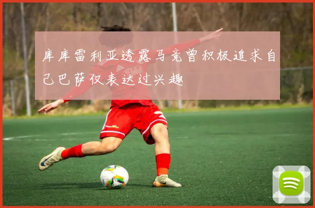 库库雷利亚透露马竞曾积极追求自己巴萨仅表达过兴趣