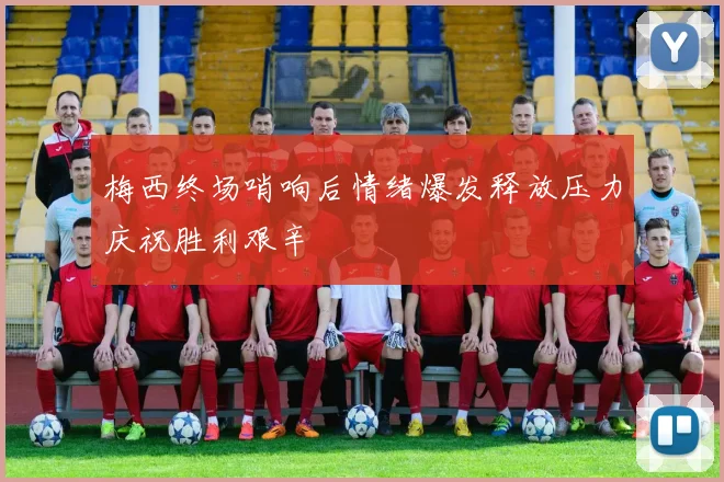 梅西终场哨响后情绪爆发释放压力庆祝胜利艰辛