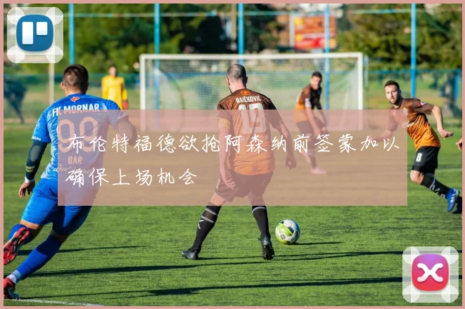 布伦特福德欲抢阿森纳前签蒙加以确保上场机会