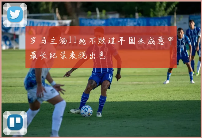 罗马主场11轮不败追平国米成意甲最长纪录表现出色