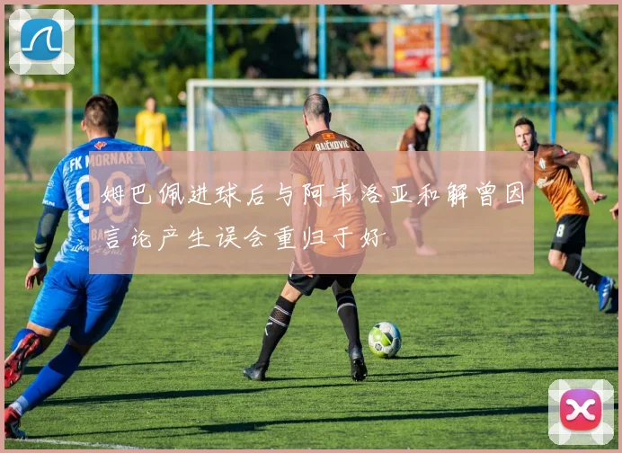 姆巴佩进球后与阿韦洛亚和解曾因言论产生误会重归于好