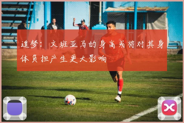 追梦：文班亚马的身高或将对其身体负担产生更大影响