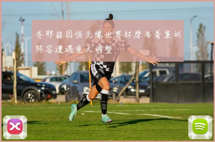 齐耶赫因伤无缘世界杯摩洛哥集训阵容遭遇重大调整