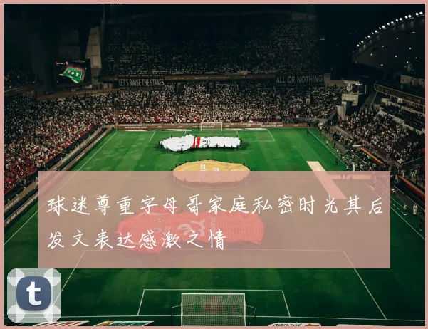 球迷尊重字母哥家庭私密时光其后发文表达感激之情