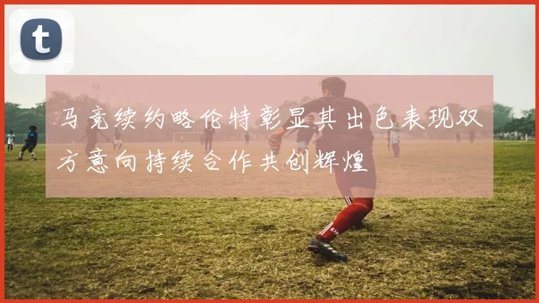 马竞续约略伦特彰显其出色表现双方意向持续合作共创辉煌