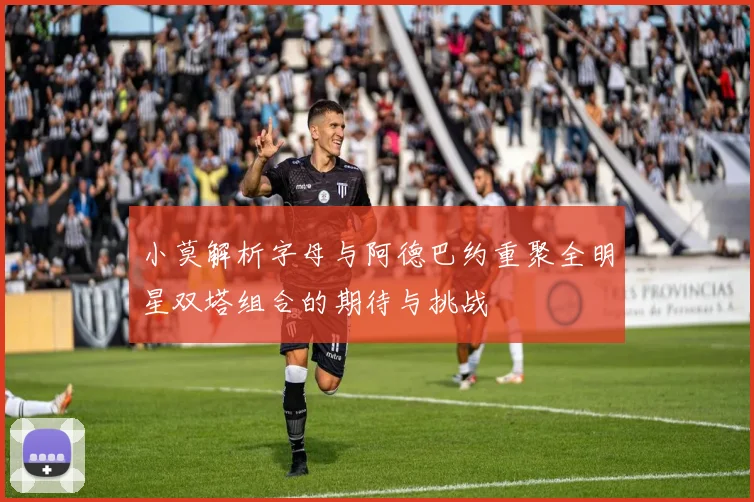 小莫解析字母与阿德巴约重聚全明星双塔组合的期待与挑战