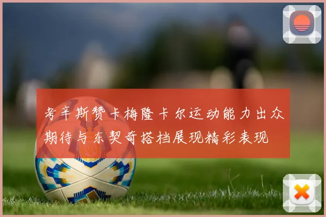 考辛斯赞卡梅隆卡尔运动能力出众期待与东契奇搭档展现精彩表现